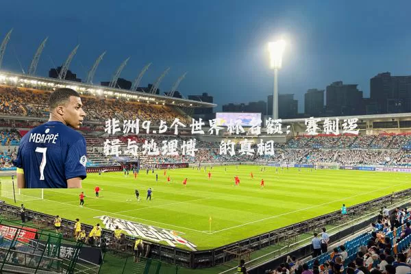 非洲9.5个世界杯名额:赛制逻辑与地理博弈的真相